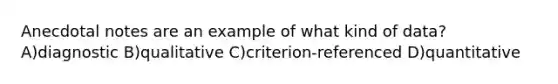 Anecdotal notes are an example of what kind of data? A)diagnostic B)qualitative C)criterion-referenced D)quantitative