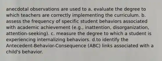 anecdotal observations are used to a. evaluate the degree to which teachers are correctly implementing the curriculum. b. assess the frequency of specific student behaviors associated with academic achievement (e.g., inattention, disorganization, attention-seeking). c. measure the degree to which a student is experiencing internalizing behaviors. d.to identify the Antecedent-Behavior-Consequence (ABC) links associated with a child's behavior.