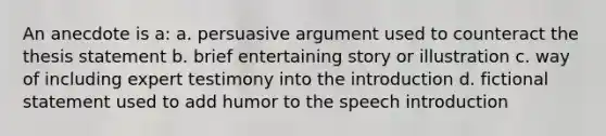 An anecdote is a: a. persuasive argument used to counteract the thesis statement b. brief entertaining story or illustration c. way of including expert testimony into the introduction d. fictional statement used to add humor to the speech introduction