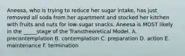 Aneesa, who is trying to reduce her sugar intake, has just removed all soda from her apartment and stocked her kitchen with fruits and nuts for low-sugar snacks. Aneesa is MOST likely in the _____stage of the Transtheoretical Model. A. precontemplation B. contemplation C. preparation D. action E. maintenance F. termination