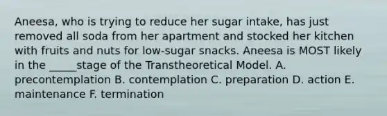 Aneesa, who is trying to reduce her sugar intake, has just removed all soda from her apartment and stocked her kitchen with fruits and nuts for low-sugar snacks. Aneesa is MOST likely in the _____stage of the Transtheoretical Model. A. precontemplation B. contemplation C. preparation D. action E. maintenance F. termination