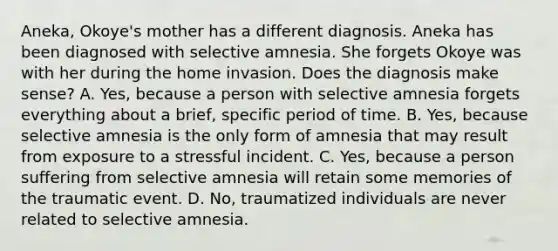 Aneka, Okoye's mother has a different diagnosis. Aneka has been diagnosed with selective amnesia. She forgets Okoye was with her during the home invasion. Does the diagnosis make sense? A. Yes, because a person with selective amnesia forgets everything about a brief, specific period of time. B. Yes, because selective amnesia is the only form of amnesia that may result from exposure to a stressful incident. C. Yes, because a person suffering from selective amnesia will retain some memories of the traumatic event. D. No, traumatized individuals are never related to selective amnesia.