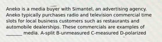 Aneko is a media buyer with Simantel, an advertising agency. Aneko typically purchases radio and television commercial time slots for local business customers such as restaurants and automobile dealerships. These commercials are examples of _______ media. A-split B-unmeasured C-measured D-polarized