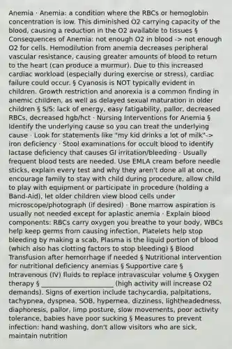 Anemia · Anemia: a condition where the RBCs or hemoglobin concentration is low. This diminished O2 carrying capacity of the blood, causing a reduction in the O2 available to tissues § Consequences of Anemia: not enough O2 in blood -> not enough O2 for cells. Hemodilution from anemia decreases peripheral vascular resistance, causing greater amounts of blood to return to the heart (can produce a murmur). Due to this increased cardiac workload (especially during exercise or stress), cardiac failure could occur. § Cyanosis is NOT typically evident in children. Growth restriction and anorexia is a common finding in anemic children, as well as delayed sexual maturation in older children § S/S: lack of energy, easy fatigability, pallor, decreased RBCs, decreased hgb/hct · Nursing Interventions for Anemia § Identify the underlying cause so you can treat the underlying cause · Look for statements like "my kid drinks a lot of milk"-> iron deficiency · Stool examinations for occult blood to identify lactase deficiency that causes GI irritation/bleeding · Usually frequent blood tests are needed. Use EMLA cream before needle sticks, explain every test and why they aren't done all at once, encourage family to stay with child during procedure, allow child to play with equipment or participate in procedure (holding a Band-Aid), let older children view blood cells under microscope/photograph (if desired) · Bone marrow aspiration is usually not needed except for aplastic anemia · Explain blood components: RBCs carry oxygen you breathe to your body, WBCs help keep germs from causing infection, Platelets help stop bleeding by making a scab, Plasma is the liquid portion of blood (which also has clotting factors to stop bleeding) § Blood Transfusion after hemorrhage if needed § Nutritional intervention for nutritional deficiency anemias § Supportive care § Intravenous (IV) fluids to replace intravascular volume § Oxygen therapy § ______________________ (high activity will increase O2 demands). Signs of exertion include tachycardia, palpitations, tachypnea, dyspnea, SOB, hypernea, dizziness, lightheadedness, diaphoresis, pallor, limp posture, slow movements, poor activity tolerance, babies have poor sucking § Measures to prevent infection: hand washing, don't allow visitors who are sick, maintain nutrition