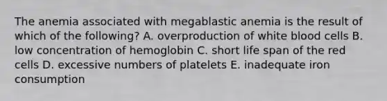 The anemia associated with megablastic anemia is the result of which of the following? A. overproduction of white blood cells B. low concentration of hemoglobin C. short life span of the red cells D. excessive numbers of platelets E. inadequate iron consumption