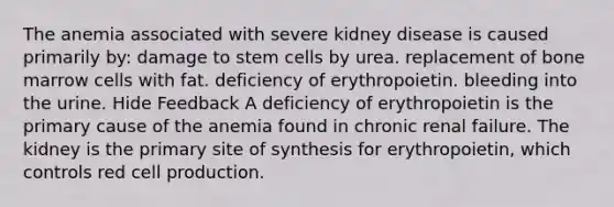 The anemia associated with severe kidney disease is caused primarily by: damage to stem cells by urea. replacement of bone marrow cells with fat. deficiency of erythropoietin. bleeding into the urine. Hide Feedback A deficiency of erythropoietin is the primary cause of the anemia found in chronic renal failure. The kidney is the primary site of synthesis for erythropoietin, which controls red cell production.