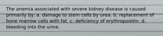 The anemia associated with severe kidney disease is caused primarily by: a. damage to stem cells by urea. b. replacement of bone marrow cells with fat. c. deficiency of erythropoietin. d. bleeding into the urine.