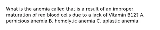 What is the anemia called that is a result of an improper maturation of red blood cells due to a lack of Vitamin B12? A. pernicious anemia B. hemolytic anemia C. aplastic anemia