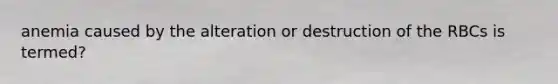 anemia caused by the alteration or destruction of the RBCs is termed?