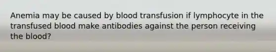 Anemia may be caused by blood transfusion if lymphocyte in the transfused blood make antibodies against the person receiving the blood?