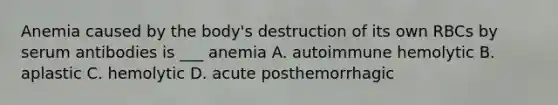 Anemia caused by the body's destruction of its own RBCs by serum antibodies is ___ anemia A. autoimmune hemolytic B. aplastic C. hemolytic D. acute posthemorrhagic