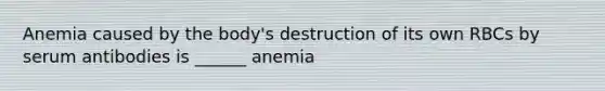 Anemia caused by the body's destruction of its own RBCs by serum antibodies is ______ anemia