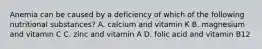 Anemia can be caused by a deficiency of which of the following nutritional​ substances? A. calcium and vitamin K B. magnesium and vitamin C C. zinc and vitamin A D. folic acid and vitamin B12