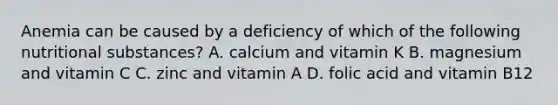 Anemia can be caused by a deficiency of which of the following nutritional​ substances? A. calcium and vitamin K B. magnesium and vitamin C C. zinc and vitamin A D. folic acid and vitamin B12