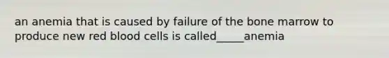 an anemia that is caused by failure of the bone marrow to produce new red blood cells is called_____anemia