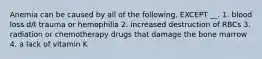 Anemia can be caused by all of the following, EXCEPT __. 1. blood loss d/t trauma or hemophilia 2. increased destruction of RBCs 3. radiation or chemotherapy drugs that damage the bone marrow 4. a lack of vitamin K