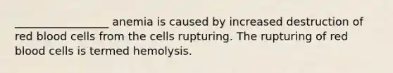 _________________ anemia is caused by increased destruction of red blood cells from the cells rupturing. The rupturing of red blood cells is termed hemolysis.