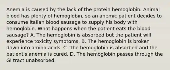 Anemia is caused by the lack of the protein hemoglobin. Animal blood has plenty of hemoglobin, so an anemic patient decides to consume Italian blood sausage to supply his body with hemoglobin. What happens when the patient eats the blood sausage? A. The hemoglobin is absorbed but the patient will experience toxicity symptoms. B. The hemoglobin is broken down into amino acids. C. The hemoglobin is absorbed and the patient's anemia is cured. D. The hemoglobin passes through the GI tract unabsorbed.