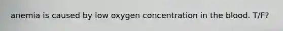 anemia is caused by low oxygen concentration in the blood. T/F?