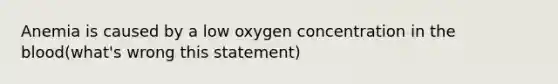 Anemia is caused by a low oxygen concentration in the blood(what's wrong this statement)