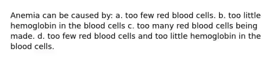 Anemia can be caused by: a. too few red blood cells. b. too little hemoglobin in the blood cells c. too many red blood cells being made. d. too few red blood cells and too little hemoglobin in the blood cells.