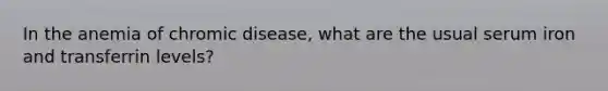 In the anemia of chromic disease, what are the usual serum iron and transferrin levels?