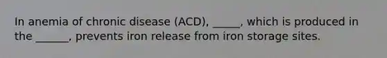 In anemia of chronic disease (ACD), _____, which is produced in the ______, prevents iron release from iron storage sites.