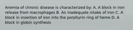 Anemia of chronic disease is characterized by: A. A block in iron release from macrophages B. An inadequate intake of iron C. A block in insertion of iron into the porphyrin ring of heme D. A block in globin synthesis