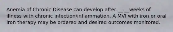 Anemia of Chronic Disease can develop after __-__weeks of illness with chronic infection/inflammation. A MVI with iron or oral iron therapy may be ordered and desired outcomes monitored.