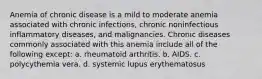 Anemia of chronic disease is a mild to moderate anemia associated with chronic infections, chronic noninfectious inflammatory diseases, and malignancies. Chronic diseases commonly associated with this anemia include all of the following except: a. rheumatoid arthritis. b. AIDS. c. polycythemia vera. d. systemic lupus erythematosus