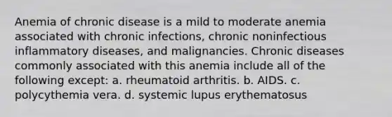 Anemia of chronic disease is a mild to moderate anemia associated with chronic infections, chronic noninfectious inflammatory diseases, and malignancies. Chronic diseases commonly associated with this anemia include all of the following except: a. rheumatoid arthritis. b. AIDS. c. polycythemia vera. d. systemic lupus erythematosus