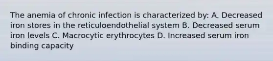 The anemia of chronic infection is characterized by: A. Decreased iron stores in the reticuloendothelial system B. Decreased serum iron levels C. Macrocytic erythrocytes D. Increased serum iron binding capacity