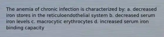 The anemia of chronic infection is characterized by: a. decreased iron stores in the reticuloendothelial system b. decreased serum iron levels c. macrocytic erythrocytes d. increased serum iron binding capacity