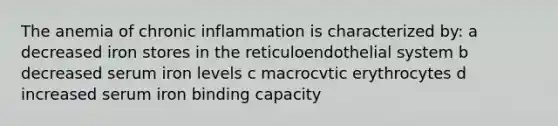 The anemia of chronic inflammation is characterized by: a decreased iron stores in the reticuloendothelial system b decreased serum iron levels c macrocvtic erythrocytes d increased serum iron binding capacity