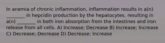 In anemia of chronic inflammation, inflammation results in a(n) ________ in hepcidin production by the hepatocytes, resulting in a(n) ________ in both iron absorption from the intestines and iron release from all cells. A) Increase; Decrease B) Increase; Increase C) Decrease; Decrease D) Decrease; Increase