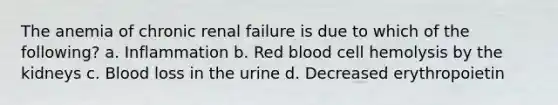 The anemia of chronic renal failure is due to which of the following? a. Inflammation b. Red blood cell hemolysis by the kidneys c. Blood loss in the urine d. Decreased erythropoietin