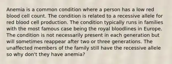 Anemia is a common condition where a person has a low red blood cell count. The condition is related to a recessive allele for red blood cell production. The condition typically runs in families with the most famous case being the royal bloodlines in Europe. The condition is not necessarily present in each generation but will sometimes reappear after two or three generations. The unaffected members of the family still have the recessive allele so why don't they have anemia?