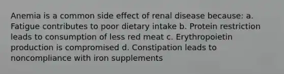 Anemia is a common side effect of renal disease because: a. Fatigue contributes to poor dietary intake b. Protein restriction leads to consumption of less red meat c. Erythropoietin production is compromised d. Constipation leads to noncompliance with iron supplements