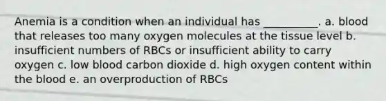 Anemia is a condition when an individual has __________. a. blood that releases too many oxygen molecules at the tissue level b. insufficient numbers of RBCs or insufficient ability to carry oxygen c. low blood carbon dioxide d. high oxygen content within the blood e. an overproduction of RBCs