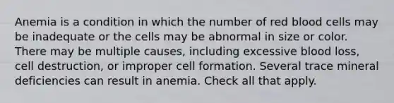 Anemia is a condition in which the number of red blood cells may be inadequate or the cells may be abnormal in size or color. There may be multiple causes, including excessive blood loss, cell destruction, or improper cell formation. Several trace mineral deficiencies can result in anemia. Check all that apply.