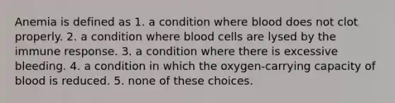 Anemia is defined as 1. a condition where blood does not clot properly. 2. a condition where blood cells are lysed by the immune response. 3. a condition where there is excessive bleeding. 4. a condition in which the oxygen-carrying capacity of blood is reduced. 5. none of these choices.