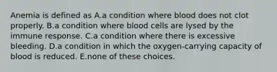 Anemia is defined as A.a condition where blood does not clot properly. B.a condition where blood cells are lysed by the immune response. C.a condition where there is excessive bleeding. D.a condition in which the oxygen-carrying capacity of blood is reduced. E.none of these choices.