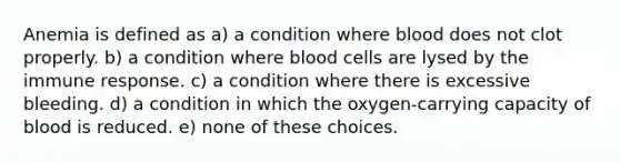 Anemia is defined as a) a condition where blood does not clot properly. b) a condition where blood cells are lysed by the immune response. c) a condition where there is excessive bleeding. d) a condition in which the oxygen-carrying capacity of blood is reduced. e) none of these choices.