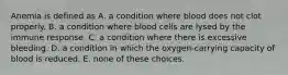 Anemia is defined as A. a condition where blood does not clot properly. B. a condition where blood cells are lysed by the immune response. C. a condition where there is excessive bleeding. D. a condition in which the oxygen-carrying capacity of blood is reduced. E. none of these choices.