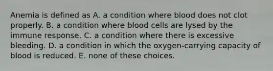 Anemia is defined as A. a condition where blood does not clot properly. B. a condition where blood cells are lysed by the immune response. C. a condition where there is excessive bleeding. D. a condition in which the oxygen-carrying capacity of blood is reduced. E. none of these choices.