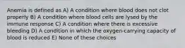 Anemia is defined as A) A condition where blood does not clot properly B) A condition where blood cells are lysed by the immune response C) A condition where there is excessive bleeding D) A condition in which the oxygen-carrying capacity of blood is reduced E) None of these choices