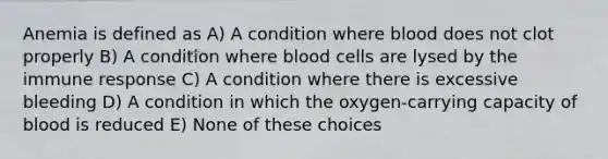 Anemia is defined as A) A condition where blood does not clot properly B) A condition where blood cells are lysed by the immune response C) A condition where there is excessive bleeding D) A condition in which the oxygen-carrying capacity of blood is reduced E) None of these choices