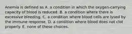 Anemia is defined as A. a condition in which the oxygen-carrying capacity of blood is reduced. B. a condition where there is excessive bleeding. C. a condition where blood cells are lysed by the immune response. D. a condition where blood does not clot properly. E. none of these choices.