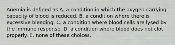 Anemia is defined as A. a condition in which the oxygen-carrying capacity of blood is reduced. B. a condition where there is excessive bleeding. C. a condition where blood cells are lysed by the immune response. D. a condition where blood does not clot properly. E. none of these choices.