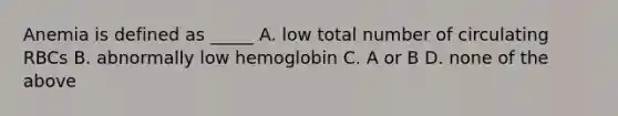 Anemia is defined as _____ A. low total number of circulating RBCs B. abnormally low hemoglobin C. A or B D. none of the above